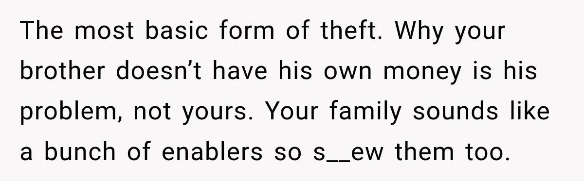Her Brother Kept Stealing Her Paychecks, So She Finally Called the Police, and the Family Turned Against Her The most basic form of theft. Why your brother doesn’t have his own money is his problem, not yours. Your family sounds like a bunch of enablers so s__ew them...