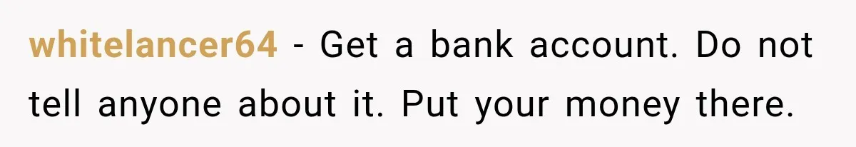 Her Brother Kept Stealing Her Paychecks, So She Finally Called the Police, and the Family Turned Against Her whitelancer64 − Get a bank account. Do not tell anyone about it. Put your money there.