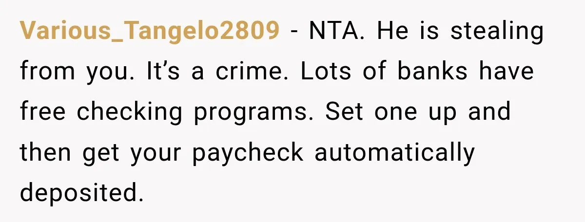 Her Brother Kept Stealing Her Paychecks, So She Finally Called the Police, and the Family Turned Against Her Various_Tangelo2809 − NTA. He is stealing from you. It’s a crime. Lots of banks have free checking programs. Set one up and then get your paycheck automatically deposited.