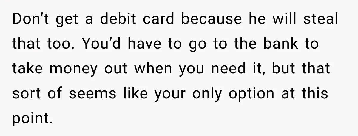 Her Brother Kept Stealing Her Paychecks, So She Finally Called the Police, and the Family Turned Against Her Don’t get a debit card because he will steal that too. You’d have to go to the bank to take money out when you need it, but that sort of...