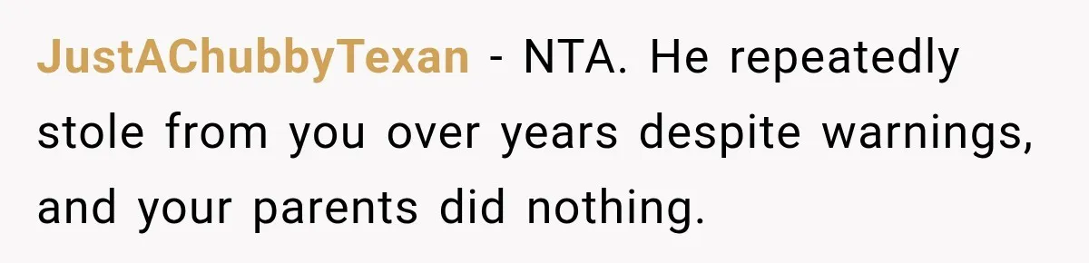 Her Brother Kept Stealing Her Paychecks, So She Finally Called the Police, and the Family Turned Against Her JustAChubbyTexan − NTA. He repeatedly stole from you over years despite warnings, and your parents did nothing.