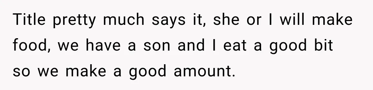 Title pretty much says it, she or I will make food, we have a son and I eat a good bit so we make a good amount.