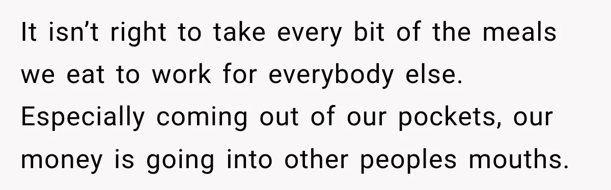 It isn’t right to take every bit of the meals we eat to work for everybody else. Especially coming out of our pockets, our money is going into other peoples...