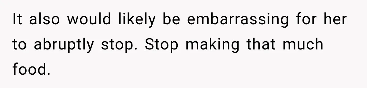 It also would likely be embarrassing for her to abruptly stop. Stop making that much food.