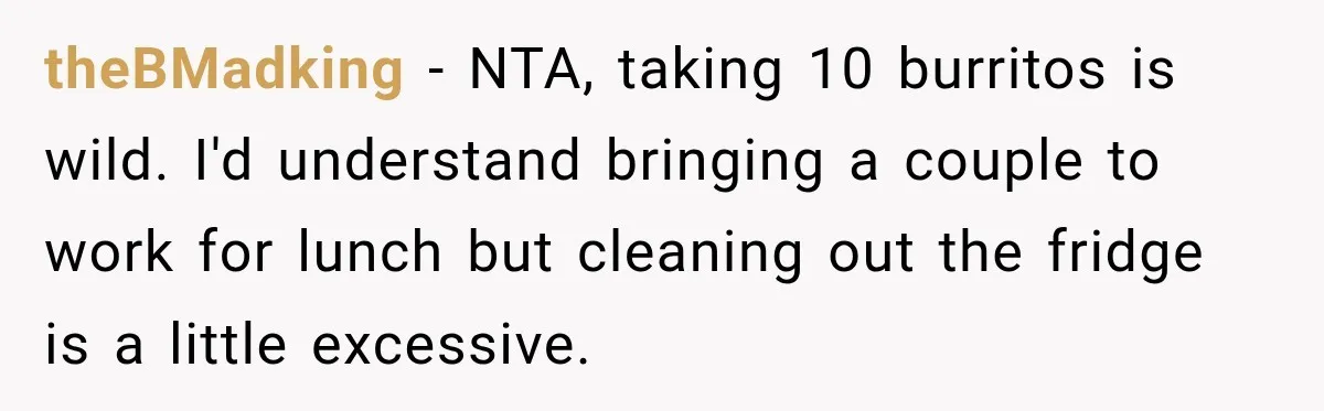 theBMadking − NTA, taking 10 burritos is wild. I'd understand bringing a couple to work for lunch but cleaning out the fridge is a little excessive.
