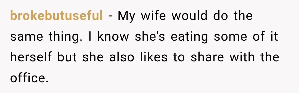 brokebutuseful − My wife would do the same thing. I know she's eating some of it herself but she also likes to share with the office.