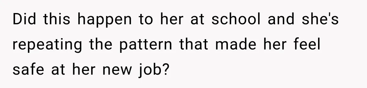 Did this happen to her at school and she's repeating the pattern that made her feel safe at her new job?