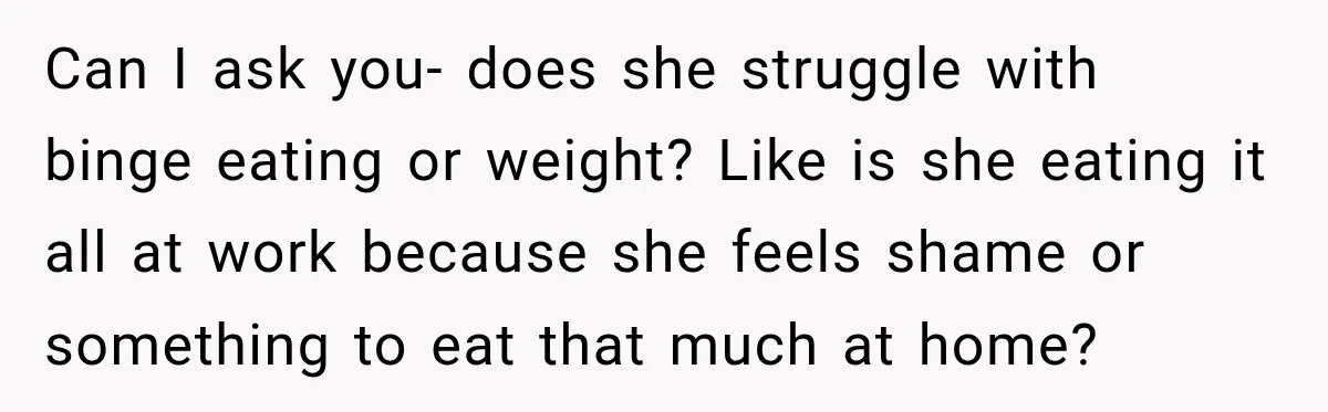 Can I ask you- does she struggle with binge eating or weight? Like is she eating it all at work because she feels shame or something to eat that much...