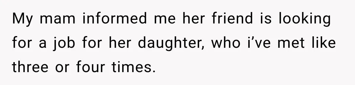 My mam informed me her friend is looking for a job for her daughter, who i’ve met like three or four times.