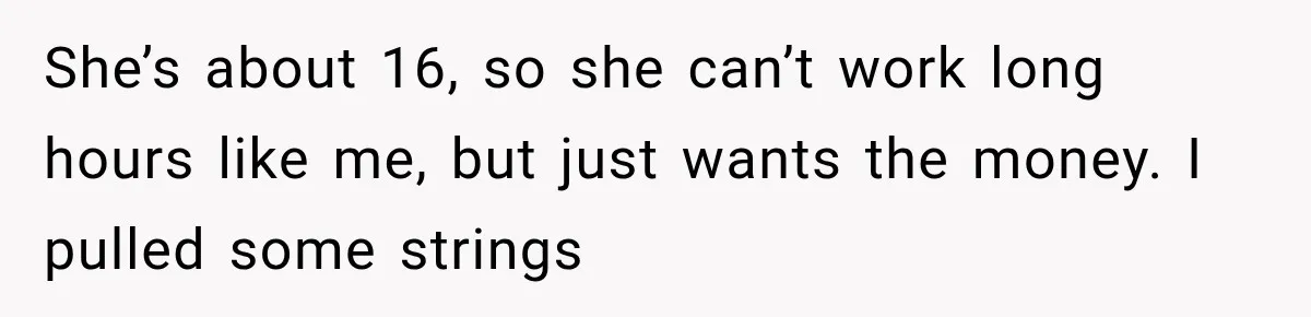 She’s about 16, so she can’t work long hours like me, but just wants the money. I pulled some strings