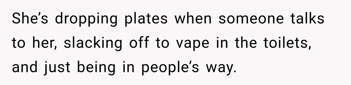She’s dropping plates when someone talks to her, slacking off to vape in the toilets, and just being in people’s way.