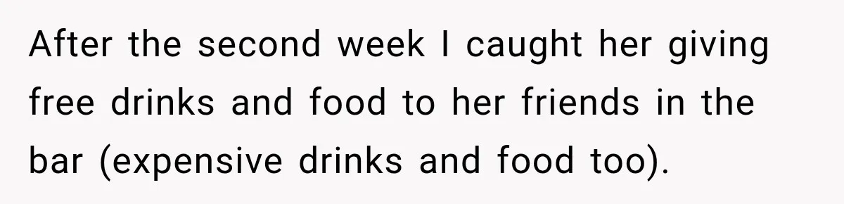 After the second week I caught her giving free drinks and food to her friends in the bar (expensive drinks and food too).