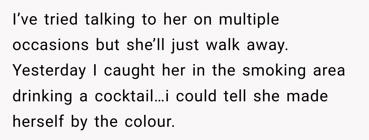I’ve tried talking to her on multiple occasions but she’ll just walk away. Yesterday I caught her in the smoking area drinking a cocktail…i could tell she made herself by...