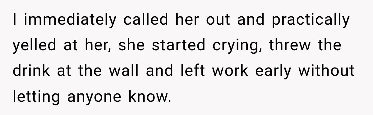 I immediately called her out and practically yelled at her, she started crying, threw the drink at the wall and left work early without letting anyone know.