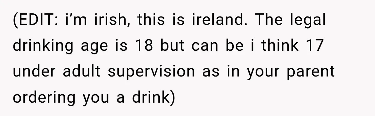 (EDIT: i’m irish, this is ireland. The legal drinking age is 18 but can be i think 17 under adult supervision as in your parent ordering you a drink)