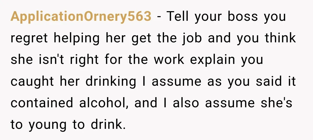 ApplicationOrnery563 − Tell your boss you regret helping her get the job and you think she isn't right for the work explain you caught her drinking I assume as you...