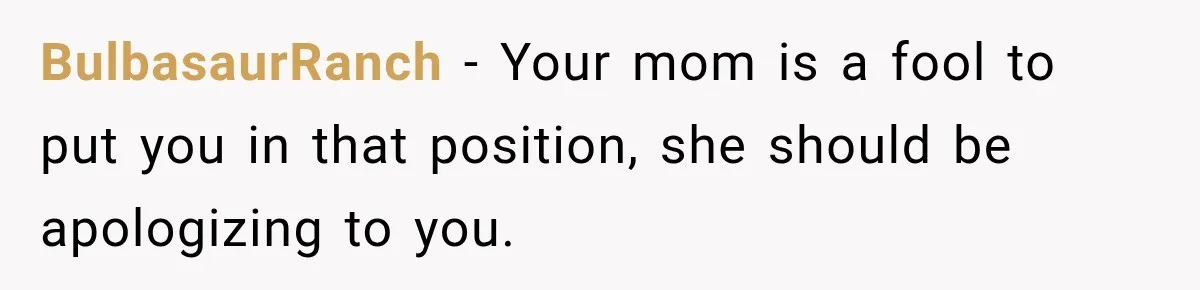 BulbasaurRanch − Your mom is a fool to put you in that position, she should be apologizing to you.