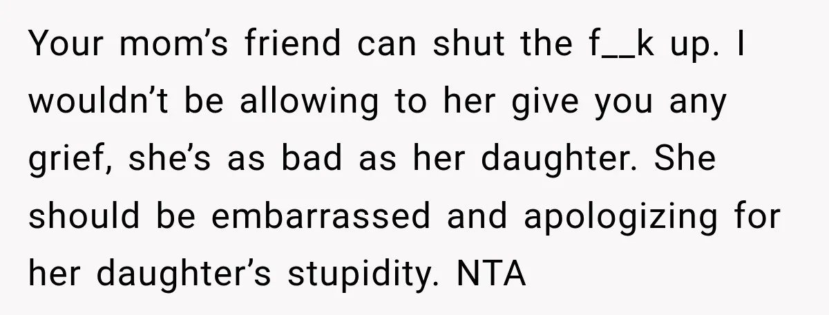 Your mom’s friend can shut the f__k up. I wouldn’t be allowing to her give you any grief, she’s as bad as her daughter. She should be embarrassed and apologizing...