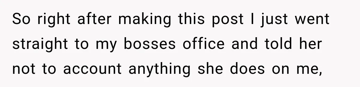 So right after making this post I just went straight to my bosses office and told her not to account anything she does on me,