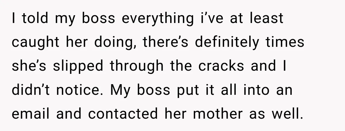 I told my boss everything i’ve at least caught her doing, there’s definitely times she’s slipped through the cracks and I didn’t notice. My boss put it all into an...