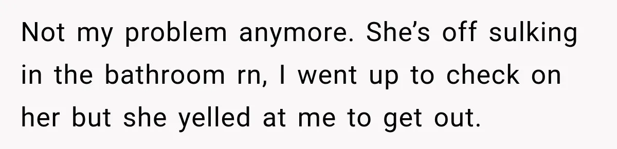 Not my problem anymore. She’s off sulking in the bathroom rn, I went up to check on her but she yelled at me to get out.