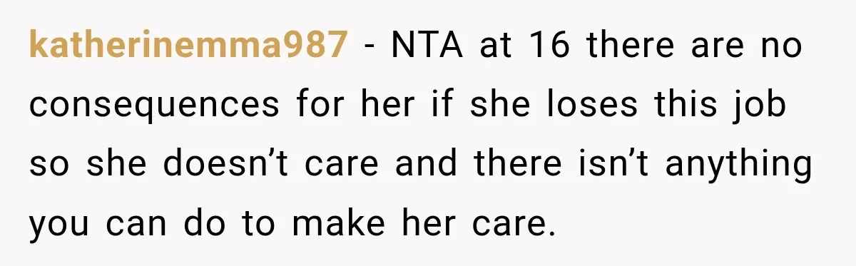 katherinemma987 − NTA at 16 there are no consequences for her if she loses this job so she doesn’t care and there isn’t anything you can do to make her...