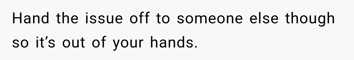 Hand the issue off to someone else though so it’s out of your hands.