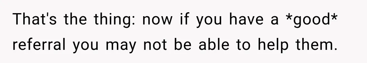 That's the thing: now if you have a *good* referral you may not be able to help them.