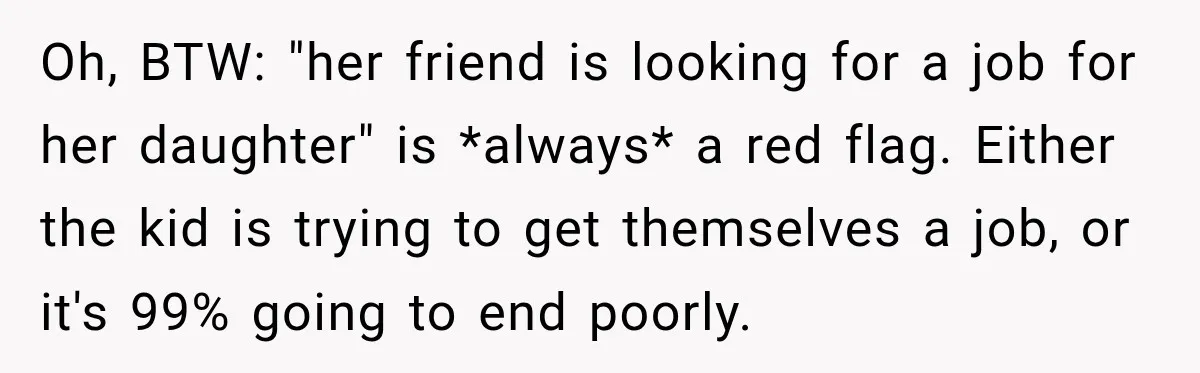 Oh, BTW: "her friend is looking for a job for her daughter" is *always* a red flag. Either the kid is trying to get themselves a job, or it's 99%...