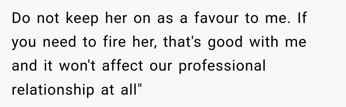 Do not keep her on as a favour to me. If you need to fire her, that's good with me and it won't affect our professional relationship at all"