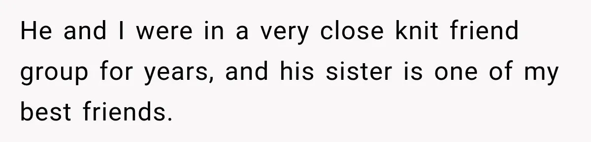 He and I were in a very close knit friend group for years, and his sister is one of my best friends.