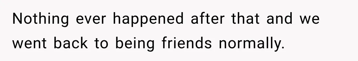 Nothing ever happened after that and we went back to being friends normally.