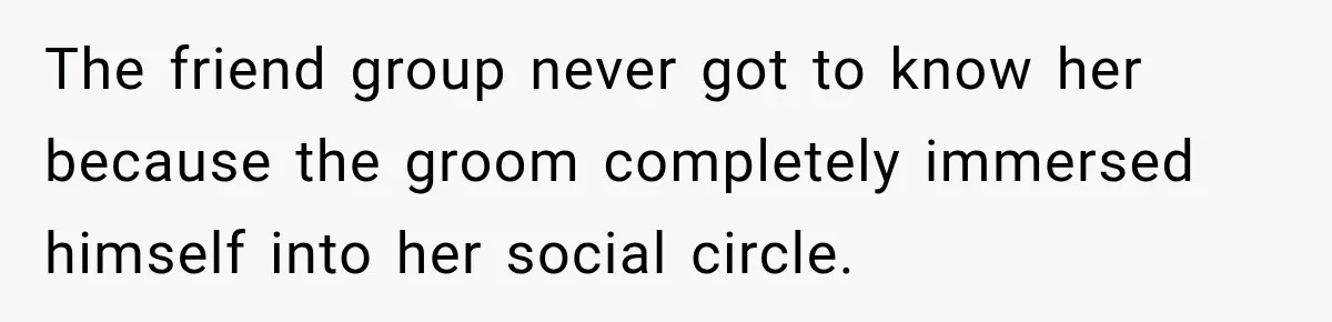 The friend group never got to know her because the groom completely immersed himself into her social circle.