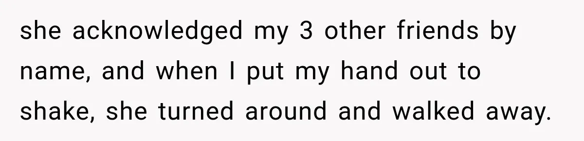 she acknowledged my 3 other friends by name, and when I put my hand out to shake, she turned around and walked away.