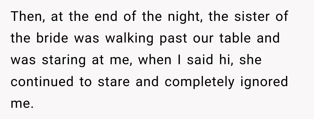 Then, at the end of the night, the sister of the bride was walking past our table and was staring at me, when I said hi, she continued to stare...