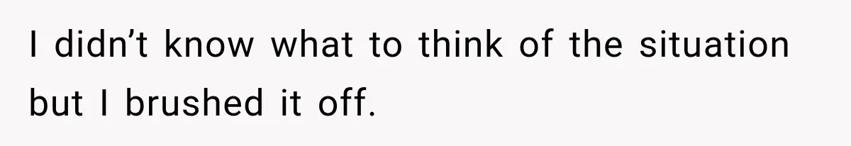 I didn’t know what to think of the situation but I brushed it off.