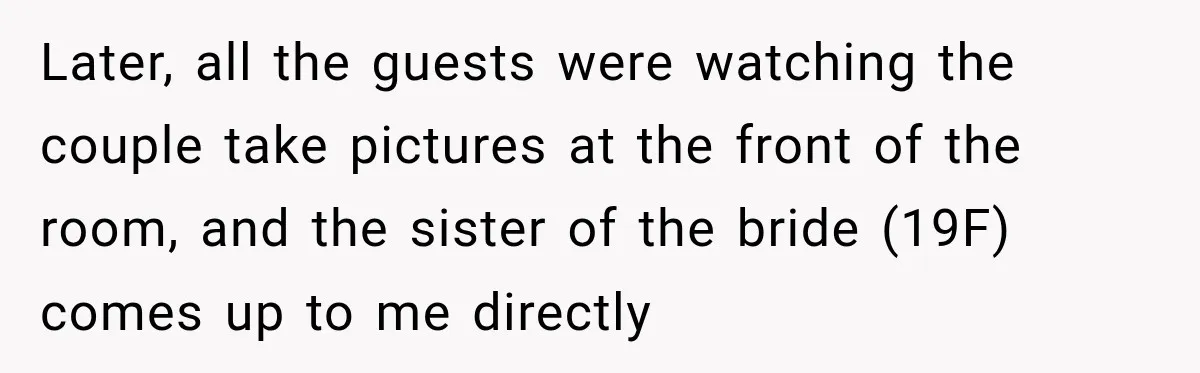 Later, all the guests were watching the couple take pictures at the front of the room, and the sister of the bride (19F) comes up to me directly