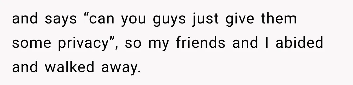 and says “can you guys just give them some privacy”, so my friends and I abided and walked away.