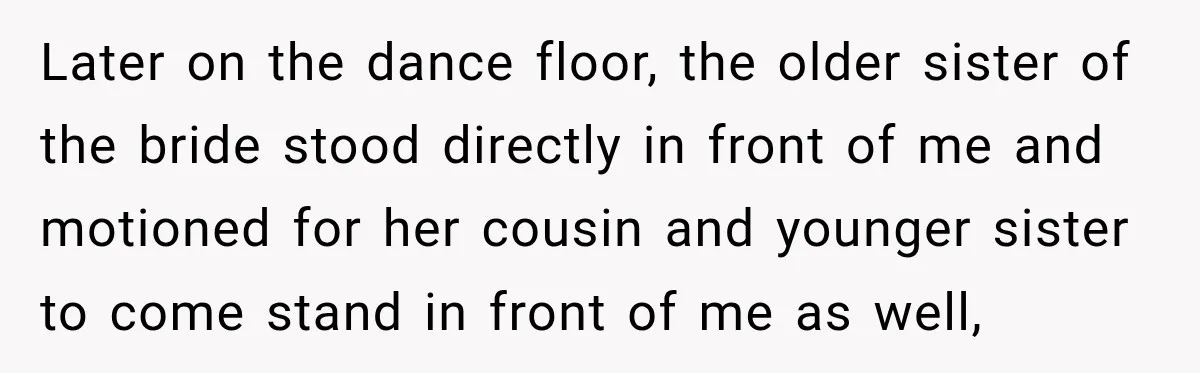 Later on the dance floor, the older sister of the bride stood directly in front of me and motioned for her cousin and younger sister to come stand in front...
