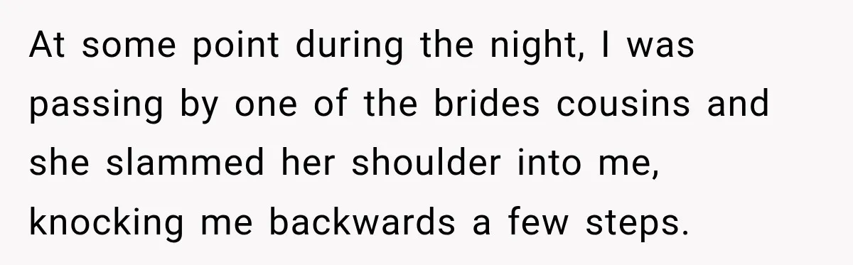 At some point during the night, I was passing by one of the brides cousins and she slammed her shoulder into me, knocking me backwards a few steps.