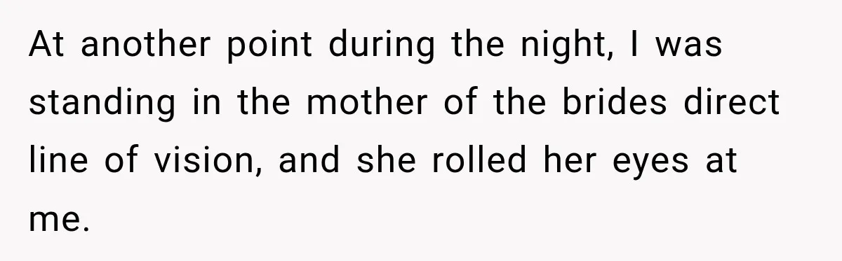 At another point during the night, I was standing in the mother of the brides direct line of vision, and she rolled her eyes at me.