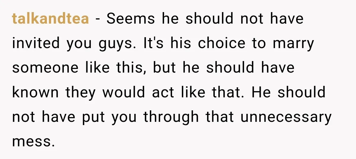 talkandtea − Seems he should not have invited you guys. It's his choice to marry someone like this, but he should have known they would act like that. He should...