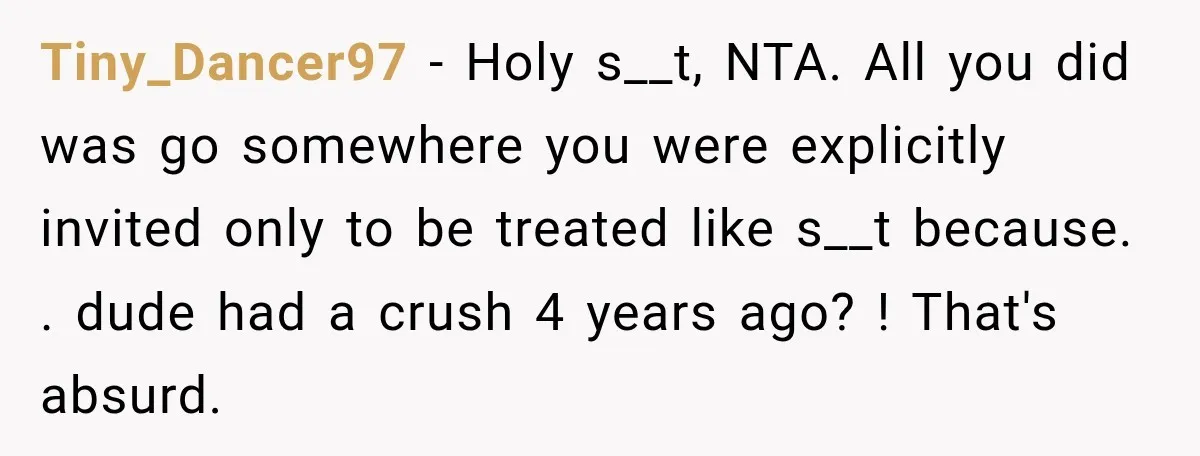 Tiny_Dancer97 − Holy s__t, NTA. All you did was go somewhere you were explicitly invited only to be treated like s__t because. . dude had a crush 4 years ago?...