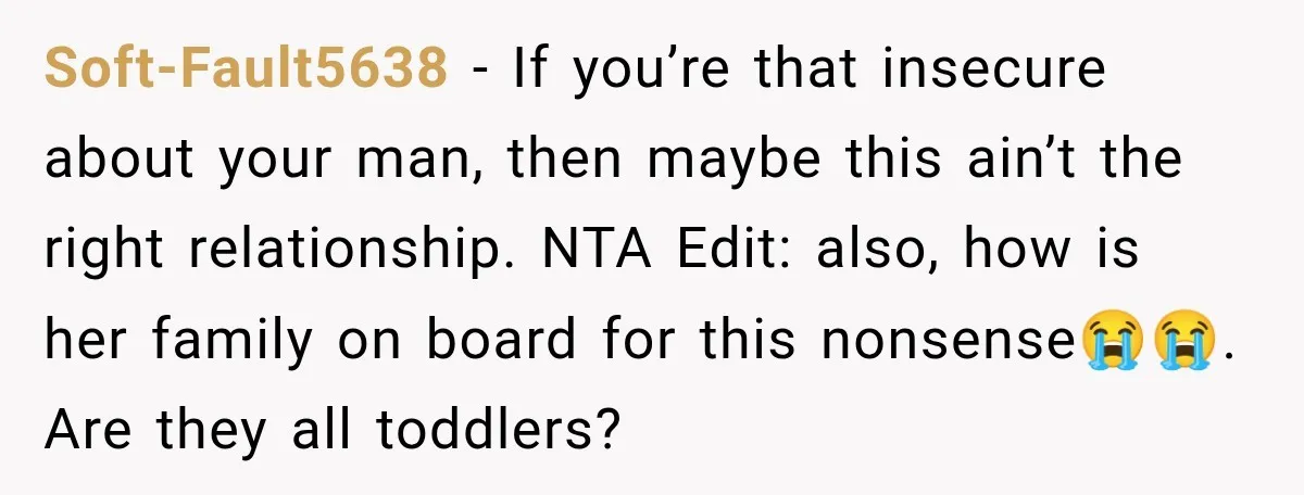 Soft-Fault5638 − If you’re that insecure about your man, then maybe this ain’t the right relationship. NTA Edit: also, how is her family on board for this nonsense😭😭. Are they...