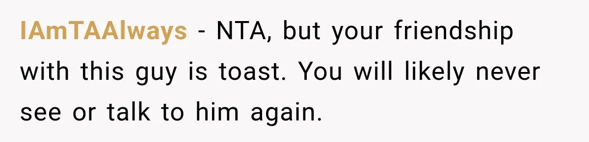 IAmTAAlways − NTA, but your friendship with this guy is toast. You will likely never see or talk to him again.