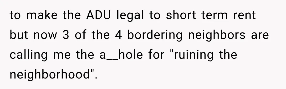 to make the ADU legal to short term rent but now 3 of the 4 bordering neighbors are calling me the a__hole for "ruining the neighborhood".