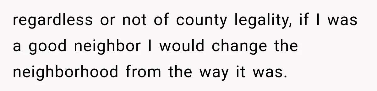 regardless or not of county legality, if I was a good neighbor I would change the neighborhood from the way it was.