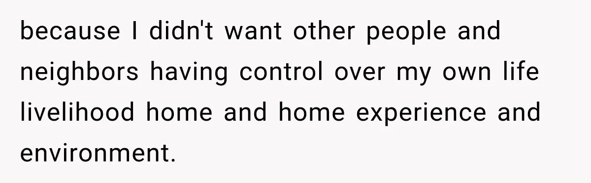 because I didn't want other people and neighbors having control over my own life livelihood home and home experience and environment.