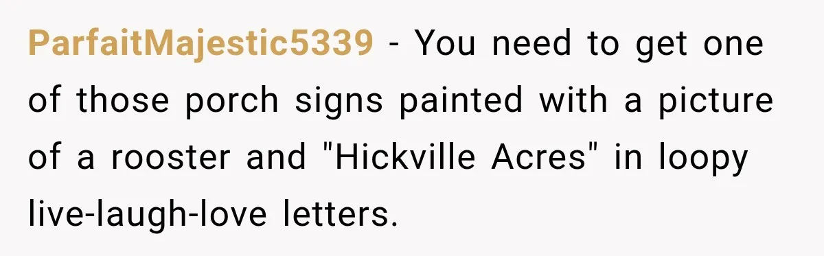 ParfaitMajestic5339 − You need to get one of those porch signs painted with a picture of a rooster and "Hickville Acres" in loopy live-laugh-love letters.