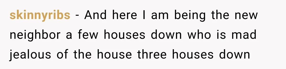skinnyribs − And here I am being the new neighbor a few houses down who is mad jealous of the house three houses down